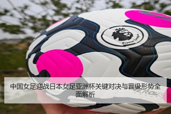 中国女足迎战日本女足亚洲杯关键对决与晋级形势全面解析